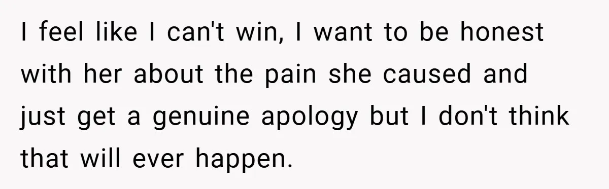 I feel like I can't win, I want to be honest with her about the pain she caused and just get a genuine apology but I don't think that will...