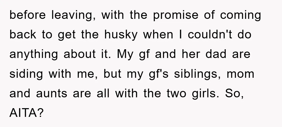 before leaving, with the promise of coming back to get the husky when I couldn't do anything about it. My gf and her dad are siding with me, but my...