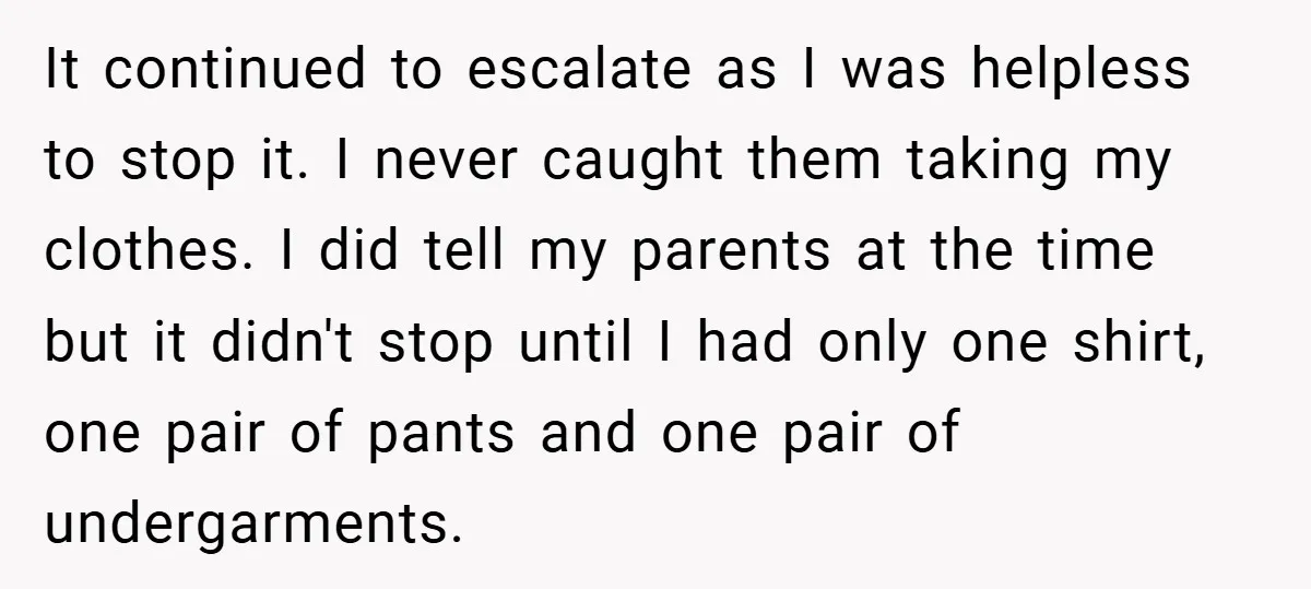 It continued to escalate as I was helpless to stop it. I never caught them taking my clothes. I did tell my parents at the time but it didn't stop...