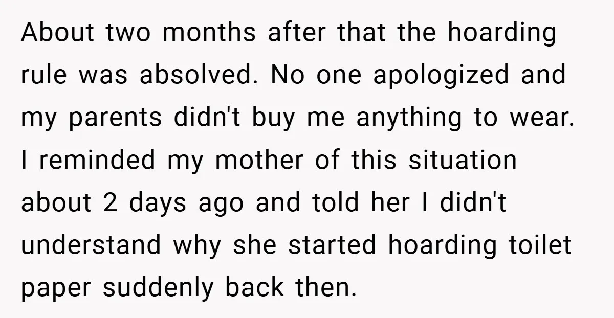 About two months after that the hoarding rule was absolved. No one apologized and my parents didn't buy me anything to wear. I reminded my mother of this situation about...