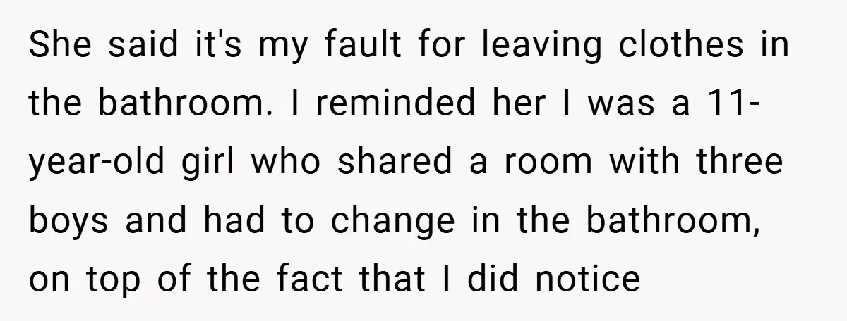 She said it's my fault for leaving clothes in the bathroom. I reminded her I was a 11-year-old girl who shared a room with three boys and had to change...