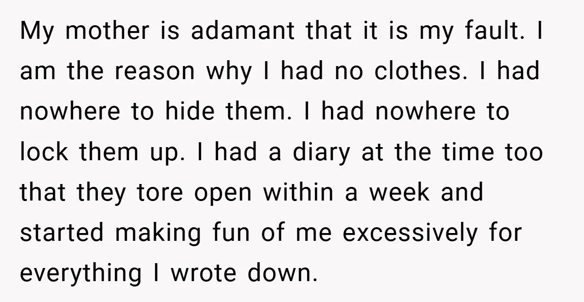 My mother is adamant that it is my fault. I am the reason why I had no clothes. I had nowhere to hide them. I had nowhere to lock them...