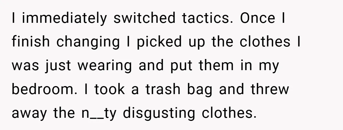 I immediately switched tactics. Once I finish changing I picked up the clothes I was just wearing and put them in my bedroom. I took a trash bag and threw...