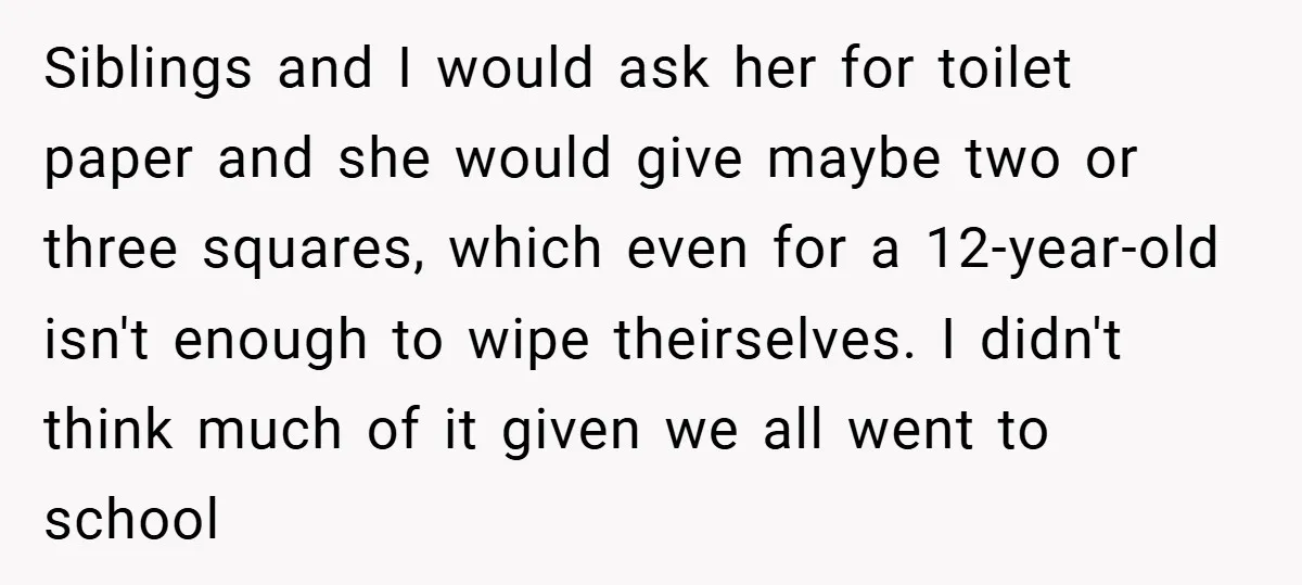 Siblings and I would ask her for toilet paper and she would give maybe two or three squares, which even for a 12-year-old isn't enough to wipe theirselves. I didn't...