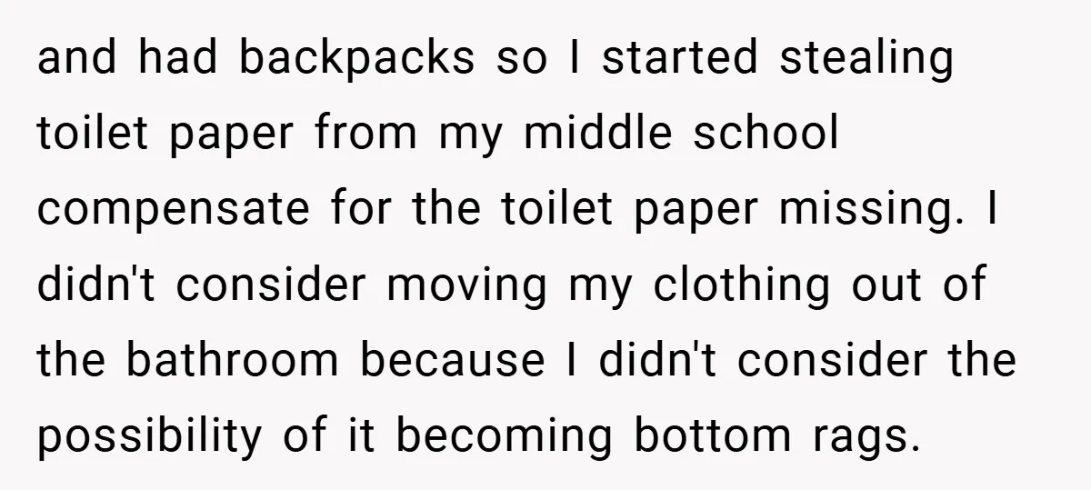 and had backpacks so I started stealing toilet paper from my middle school compensate for the toilet paper missing. I didn't consider moving my clothing out of the bathroom because...