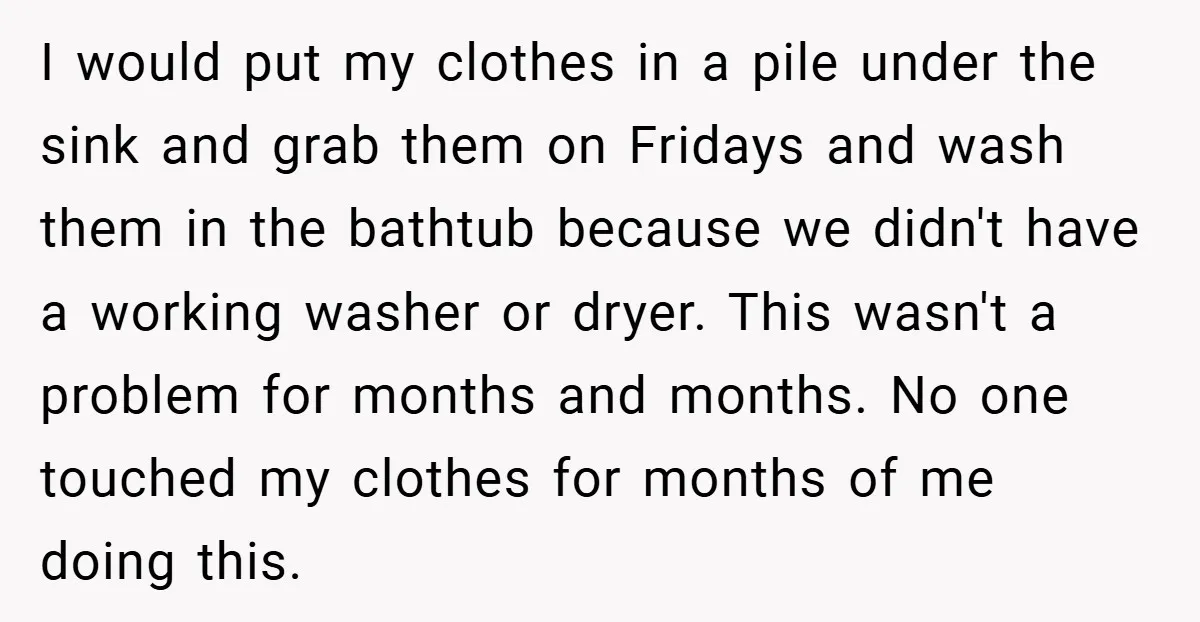 I would put my clothes in a pile under the sink and grab them on Fridays and wash them in the bathtub because we didn't have a working washer or...