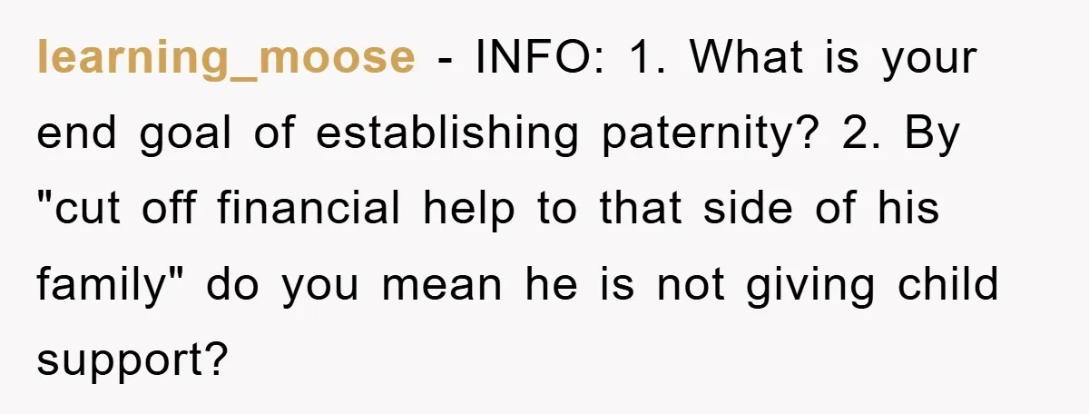 learning_moose − INFO: 1. What is your end goal of establishing paternity? 2. By "cut off financial help to that side of his family" do you mean he is not...