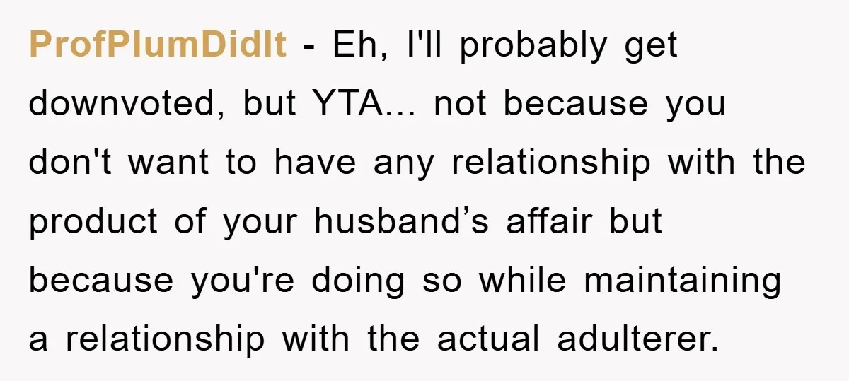 ProfPlumDidIt − Eh, I'll probably get downvoted, but YTA... not because you don't want to have any relationship with the product of your husband’s affair but because you're doing so...