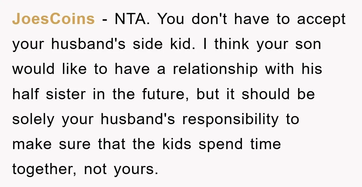 JoesCoins − NTA. You don't have to accept your husband's side kid. I think your son would like to have a relationship with his half sister in the future, but...