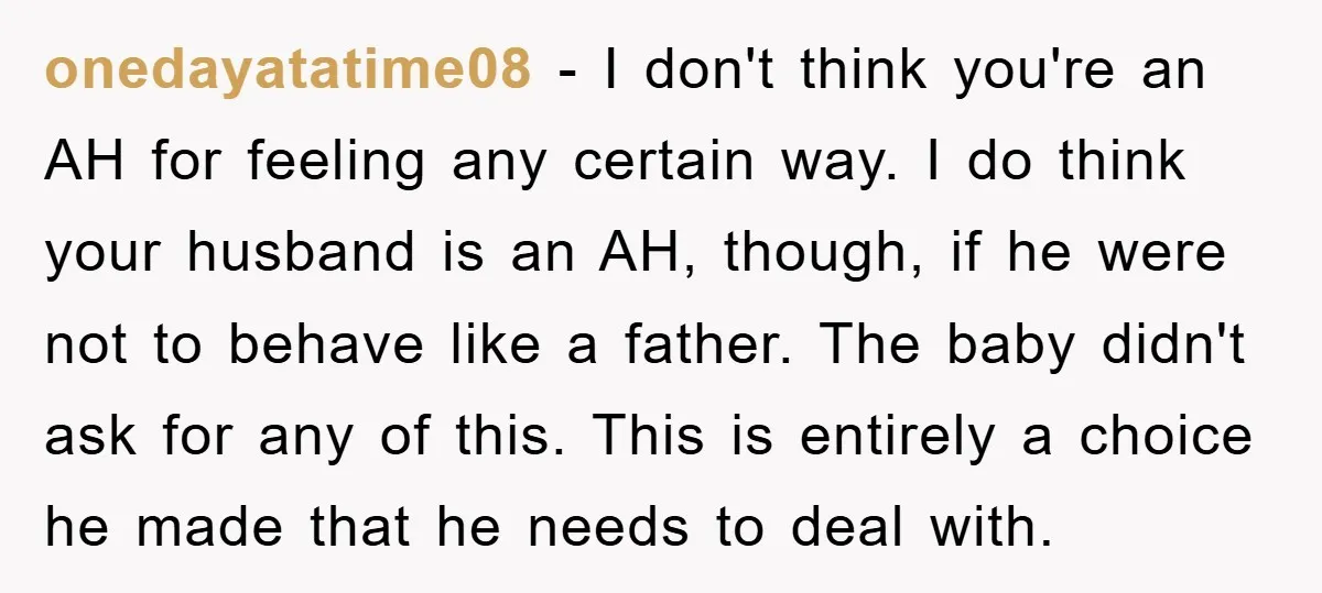 onedayatatime08 − I don't think you're an AH for feeling any certain way. I do think your husband is an AH, though, if he were not to behave like a...