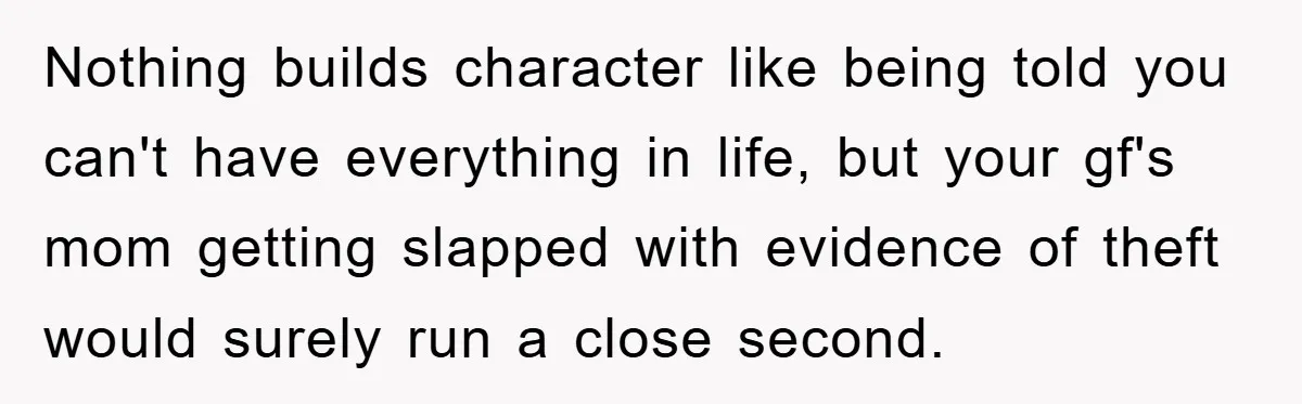 Nothing builds character like being told you can't have everything in life, but your gf's mom getting slapped with evidence of theft would surely run a close second.