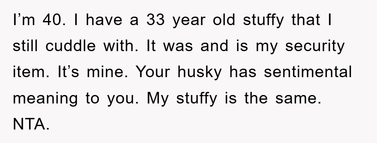 I’m 40. I have a 33 year old stuffy that I still cuddle with. It was and is my security item. It’s mine. Your husky has sentimental meaning to you....