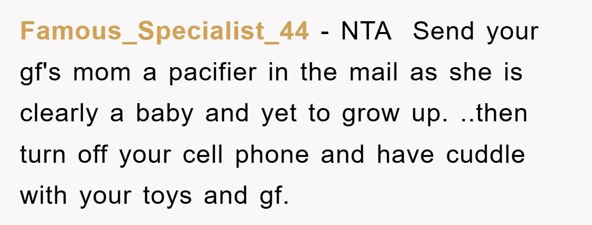 Famous_Specialist_44 − NTA Send your gf's mom a pacifier in the mail as she is clearly a baby and yet to grow up. ..then turn off your cell phone and...