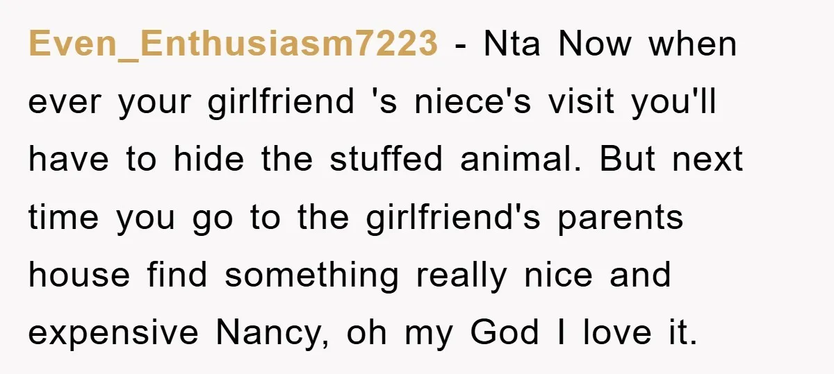Even_Enthusiasm7223 − Nta Now when ever your girlfriend 's niece's visit you'll have to hide the stuffed animal. But next time you go to the girlfriend's parents house find something...