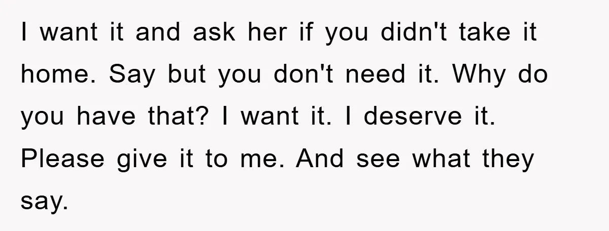 I want it and ask her if you didn't take it home. Say but you don't need it. Why do you have that? I want it. I deserve it. Please...