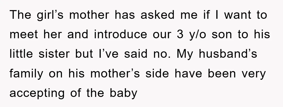 The girl’s mother has asked me if I want to meet her and introduce our 3 y/o son to his little sister but I’ve said no. My husband’s family on...