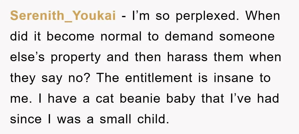 Serenith_Youkai − I’m so perplexed. When did it become normal to demand someone else’s property and then harass them when they say no? The entitlement is insane to me. I...
