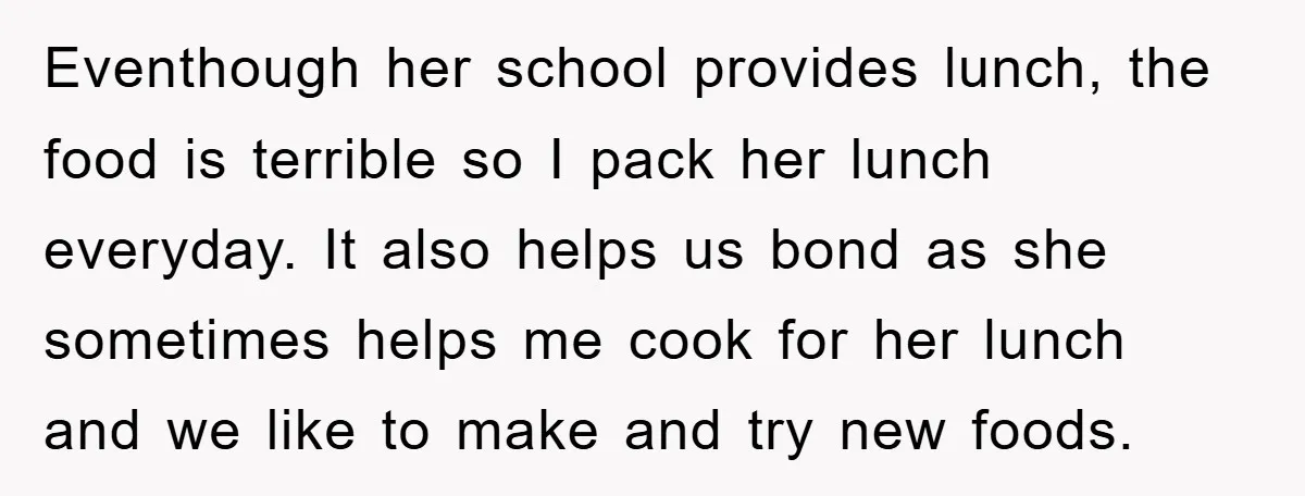 Eventhough her school provides lunch, the food is terrible so I pack her lunch everyday. It also helps us bond as she sometimes helps me cook for her lunch and...