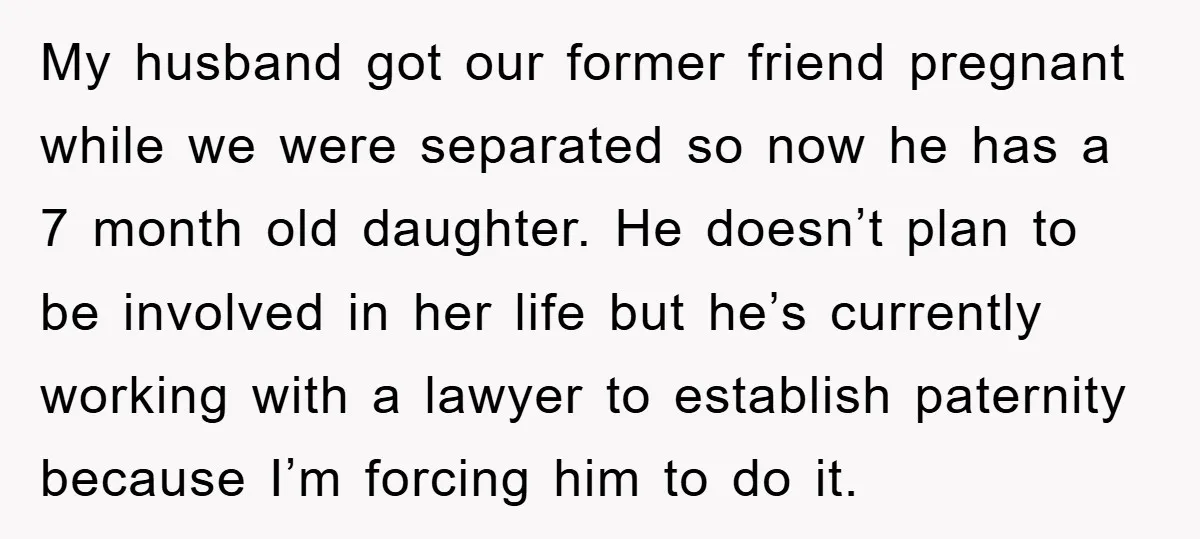My husband got our former friend pregnant while we were separated so now he has a 7 month old daughter. He doesn’t plan to be involved in her life but...