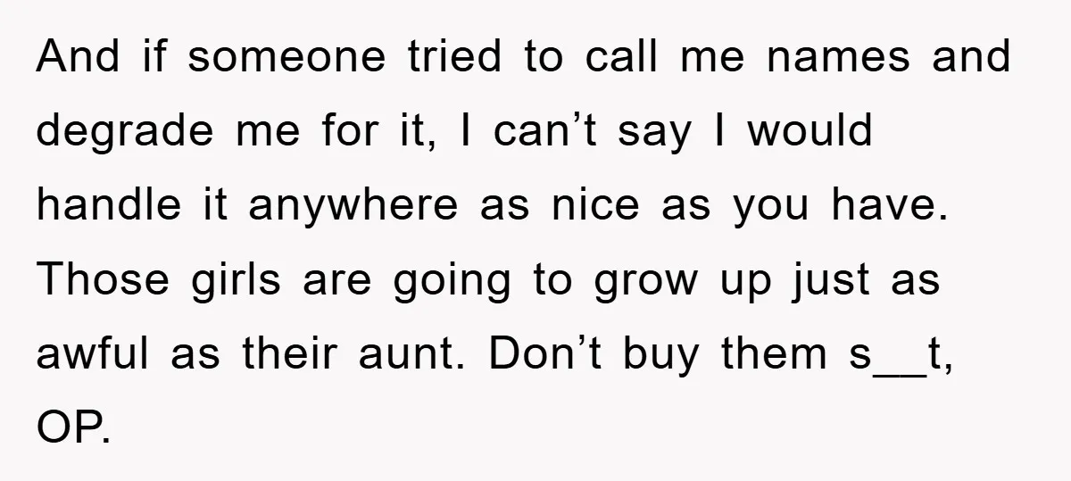 And if someone tried to call me names and degrade me for it, I can’t say I would handle it anywhere as nice as you have. Those girls are going...