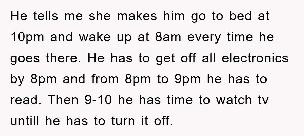 He tells me she makes him go to bed at 10pm and wake up at 8am every time he goes there. He has to get off all electronics by 8pm...
