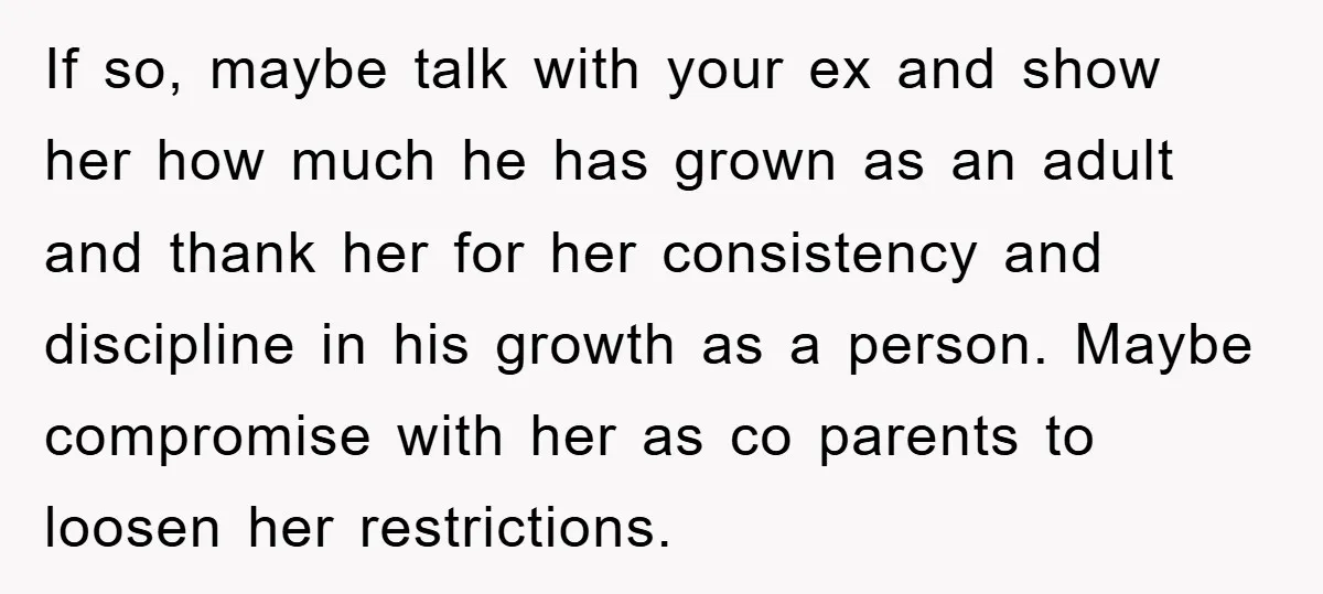 If so, maybe talk with your ex and show her how much he has grown as an adult and thank her for her consistency and discipline in his growth as...
