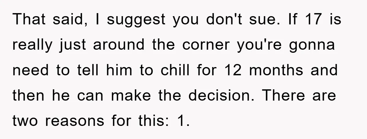 That said, I suggest you don't sue. If 17 is really just around the corner you're gonna need to tell him to chill for 12 months and then he can...