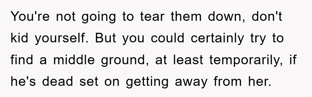 You're not going to tear them down, don't kid yourself. But you could certainly try to find a middle ground, at least temporarily, if he's dead set on getting away...