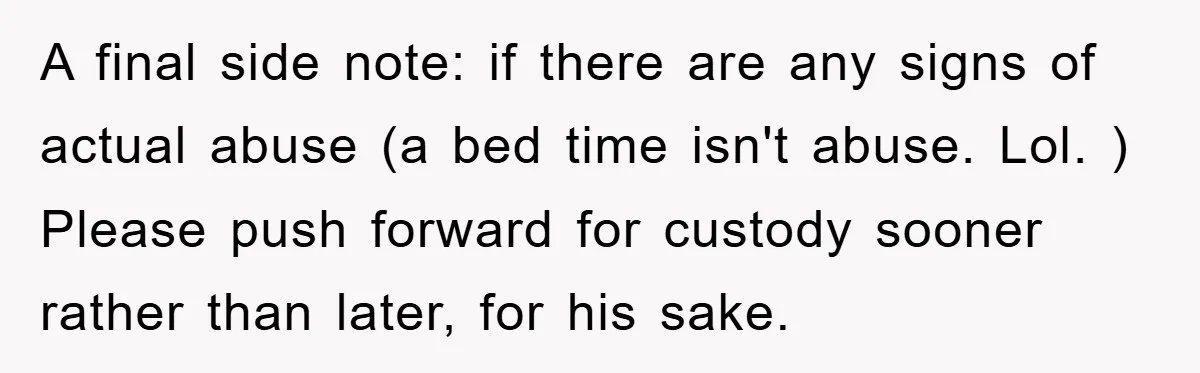 A final side note: if there are any signs of actual abuse (a bed time isn't abuse. Lol. ) Please push forward for custody sooner rather than later, for his...