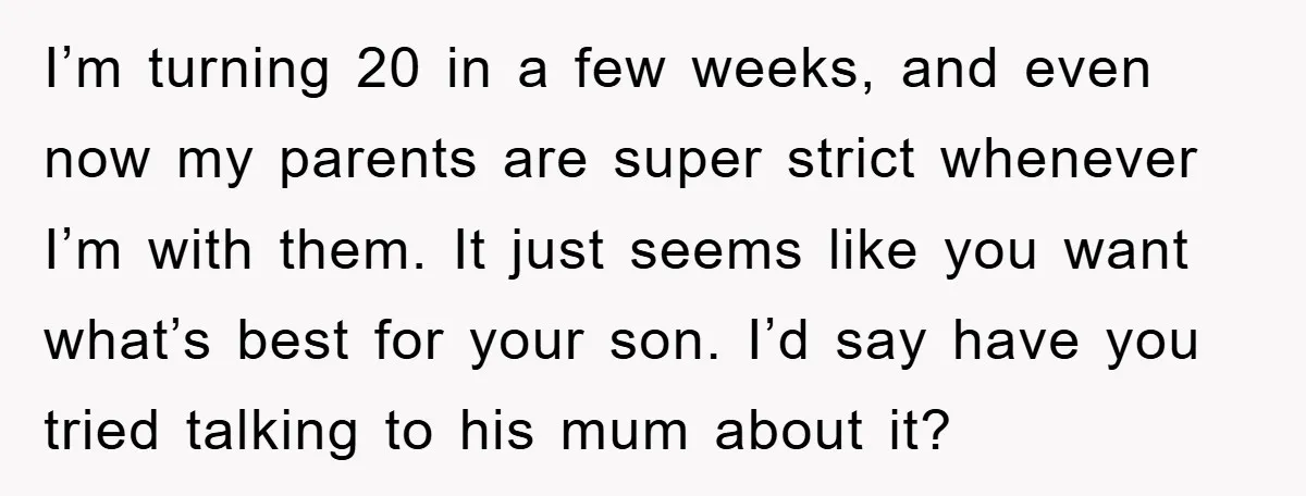 I’m turning 20 in a few weeks, and even now my parents are super strict whenever I’m with them. It just seems like you want what’s best for your son....