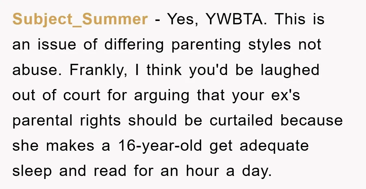 Subject_Summer − Yes, YWBTA. This is an issue of differing parenting styles not abuse. Frankly, I think you'd be laughed out of court for arguing that your ex's parental rights...