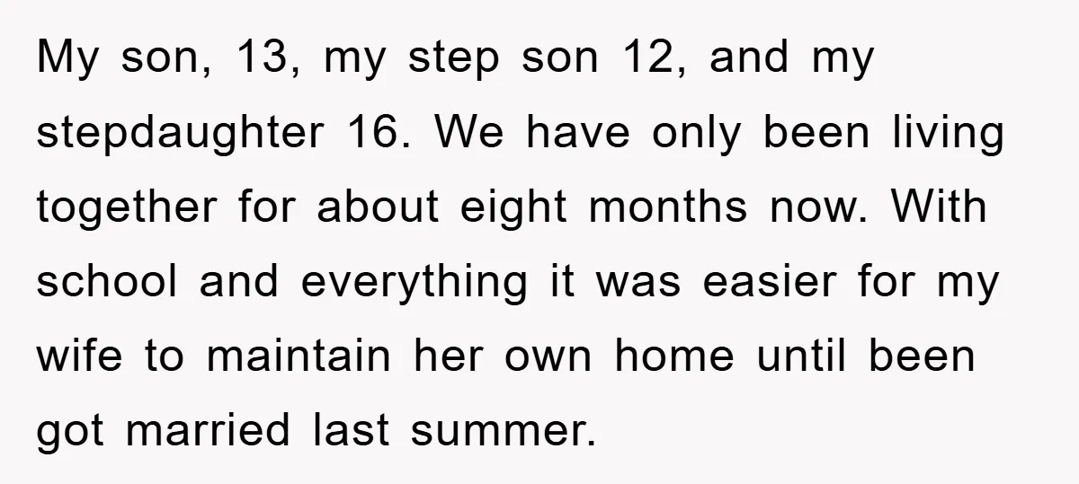 My son, 13, my step son 12, and my stepdaughter 16. We have only been living together for about eight months now. With school and everything it was easier for...