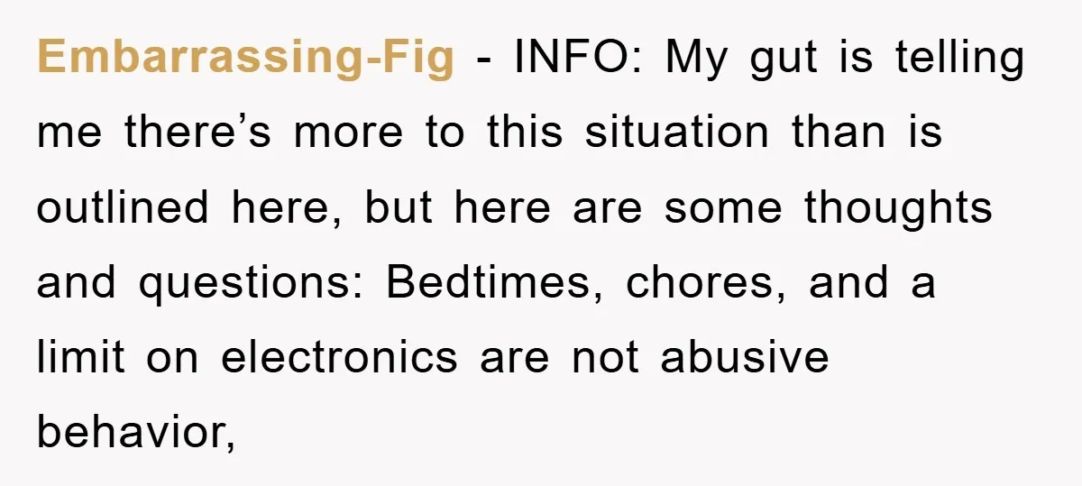 Embarrassing-Fig − INFO: My gut is telling me there’s more to this situation than is outlined here, but here are some thoughts and questions: Bedtimes, chores, and a limit on...