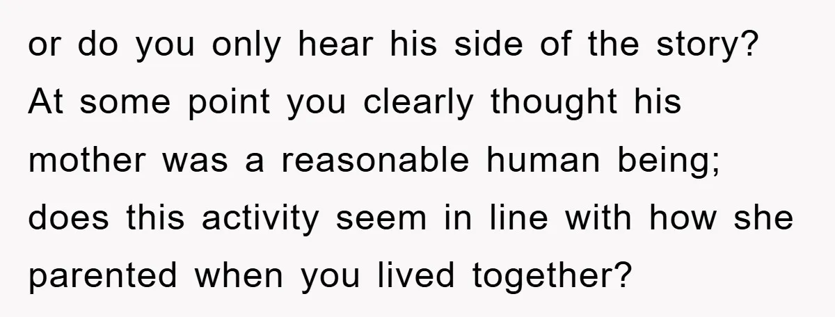 or do you only hear his side of the story? At some point you clearly thought his mother was a reasonable human being; does this activity seem in line with...