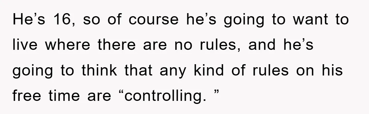 He’s 16, so of course he’s going to want to live where there are no rules, and he’s going to think that any kind of rules on his free time...