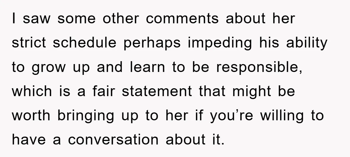I saw some other comments about her strict schedule perhaps impeding his ability to grow up and learn to be responsible, which is a fair statement that might be worth...