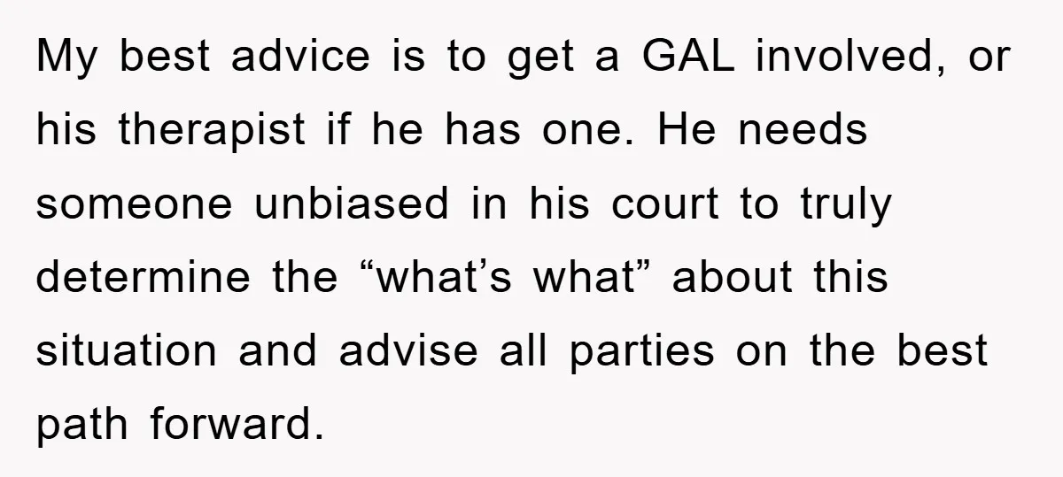 My best advice is to get a GAL involved, or his therapist if he has one. He needs someone unbiased in his court to truly determine the “what’s what” about...
