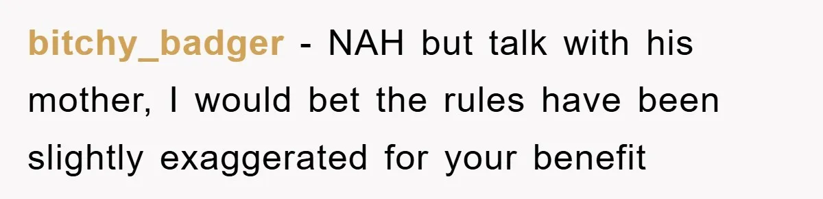bitchy_badger − NAH but talk with his mother, I would bet the rules have been slightly exaggerated for your benefit