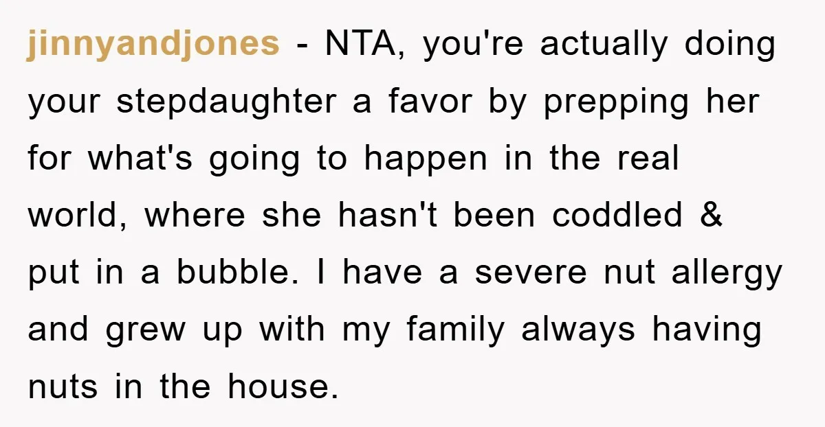 jinnyandjones − NTA, you're actually doing your stepdaughter a favor by prepping her for what's going to happen in the real world, where she hasn't been coddled & put in...