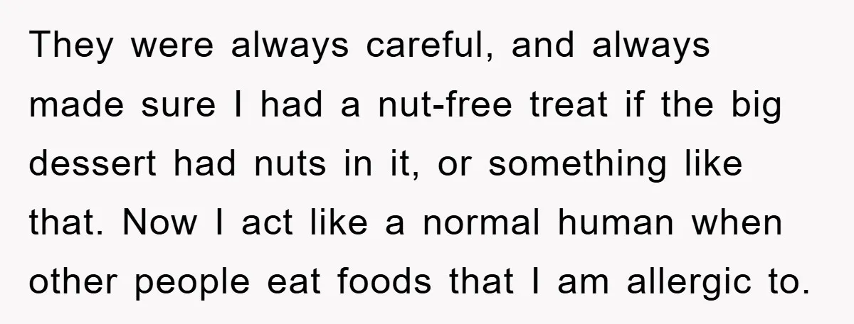 They were always careful, and always made sure I had a nut-free treat if the big dessert had nuts in it, or something like that. Now I act like a...