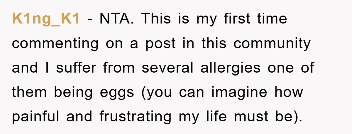 K1ng_K1 − NTA. This is my first time commenting on a post in this community and I suffer from several allergies one of them being eggs (you can imagine how...