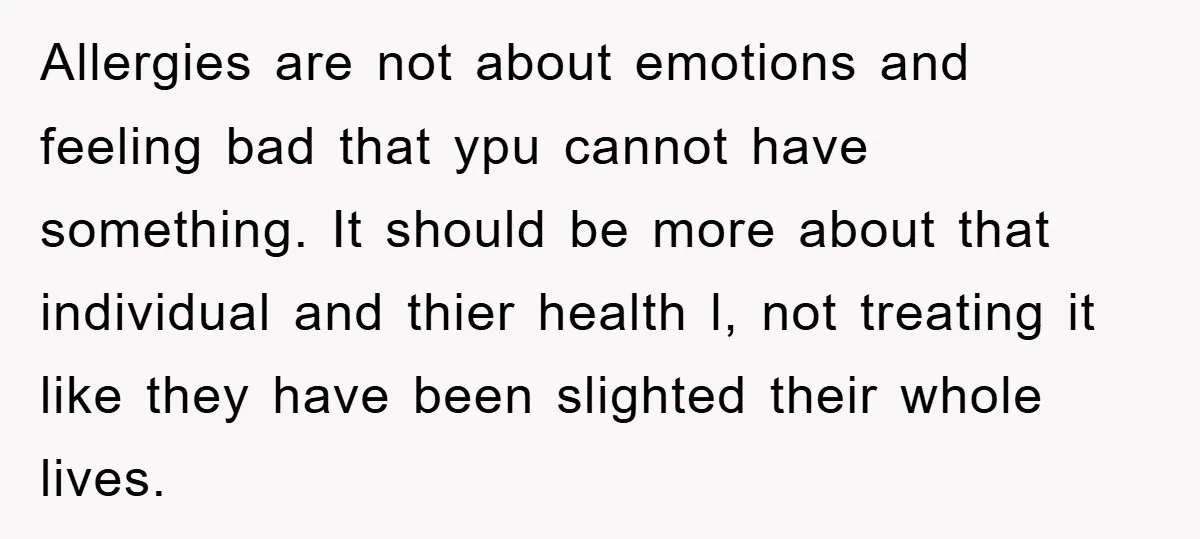 Allergies are not about emotions and feeling bad that ypu cannot have something. It should be more about that individual and thier health l, not treating it like they have...