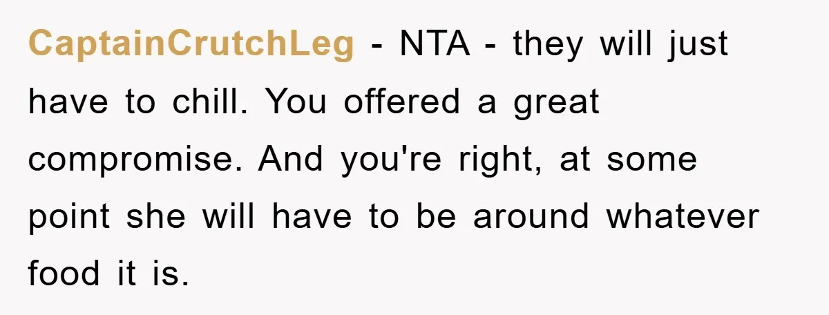 CaptainCrutchLeg − NTA - they will just have to chill. You offered a great compromise. And you're right, at some point she will have to be around whatever food it...