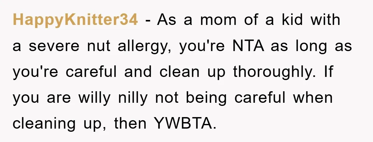 HappyKnitter34 − As a mom of a kid with a severe nut allergy, you're NTA as long as you're careful and clean up thoroughly. If you are willy nilly not...