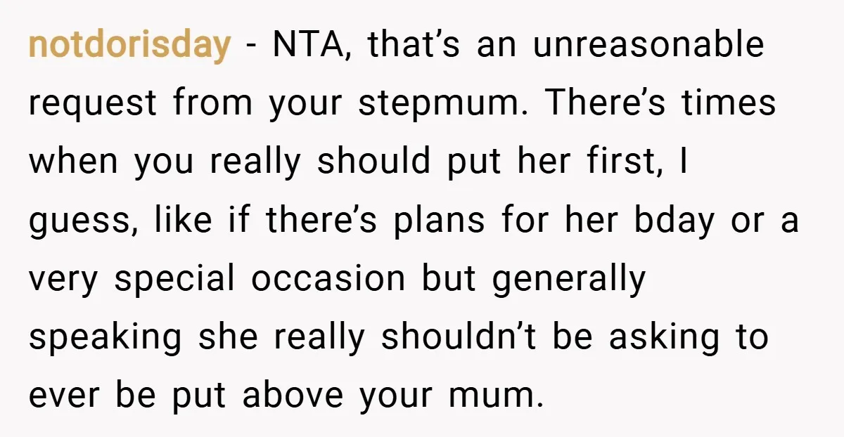 notdorisday − NTA, that’s an unreasonable request from your stepmum. There’s times when you really should put her first, I guess, like if there’s plans for her bday or a...