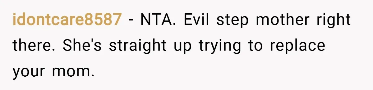 idontcare8587 − NTA. Evil step mother right there. She's straight up trying to replace your mom.