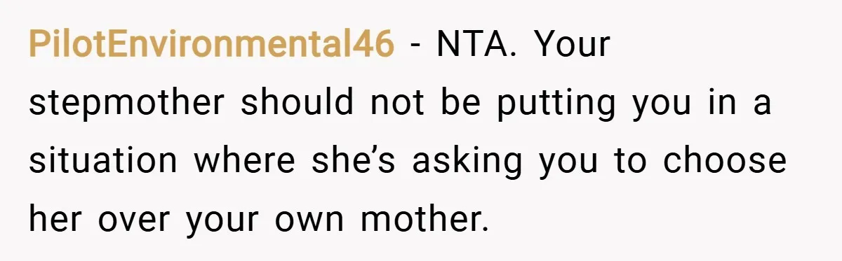 PilotEnvironmental46 − NTA. Your stepmother should not be putting you in a situation where she’s asking you to choose her over your own mother.
