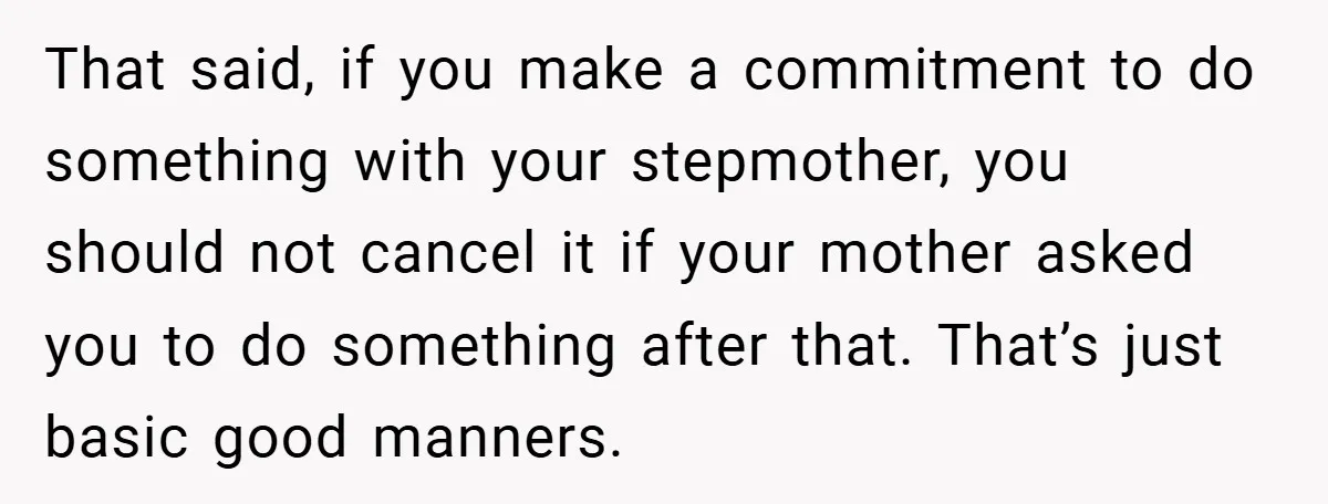 That said, if you make a commitment to do something with your stepmother, you should not cancel it if your mother asked you to do something after that. That’s just...