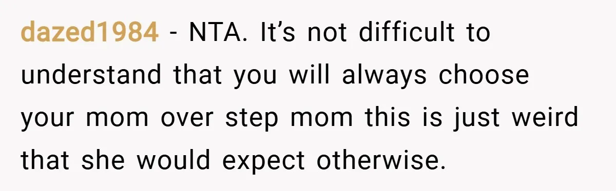 dazed1984 − NTA. It’s not difficult to understand that you will always choose your mom over step mom this is just weird that she would expect otherwise.