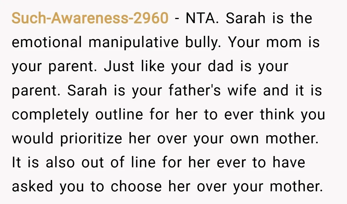 Such-Awareness-2960 − NTA. Sarah is the emotional manipulative bully. Your mom is your parent. Just like your dad is your parent. Sarah is your father's wife and it is completely...